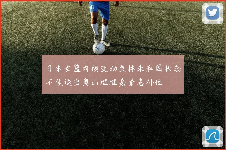 日本女篮内线变动栗林未和因状态不佳退出奥山理理嘉紧急补位