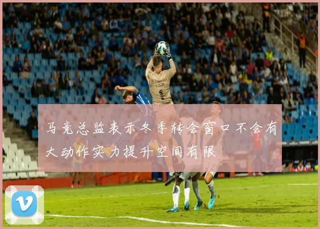 马竞总监表示冬季转会窗口不会有大动作实力提升空间有限