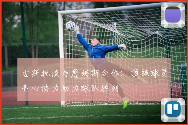 古斯托谈与詹姆斯合作：顶级球员齐心协力助力球队胜利