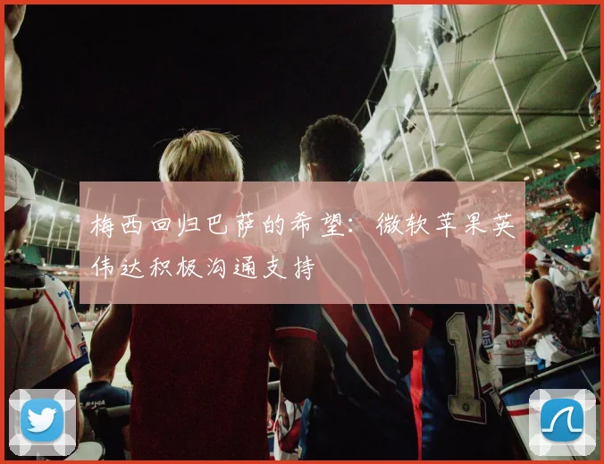 梅西回归巴萨的希望：微软苹果英伟达积极沟通支持