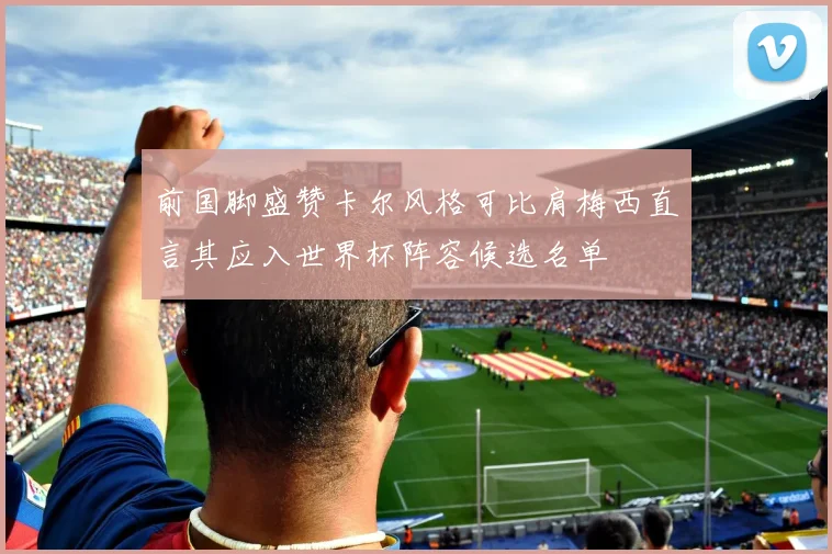 前国脚盛赞卡尔风格可比肩梅西直言其应入世界杯阵容候选名单
