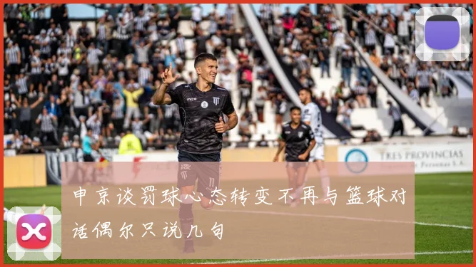 申京谈罚球心态转变不再与篮球对话偶尔只说几句