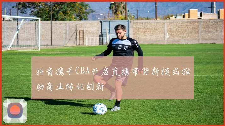 抖音携手CBA开启直播带货新模式推动商业转化创新