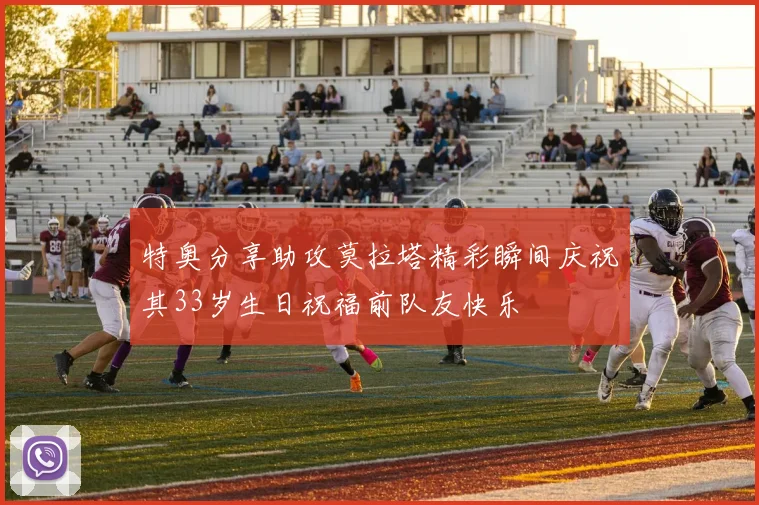 特奥分享助攻莫拉塔精彩瞬间庆祝其33岁生日祝福前队友快乐