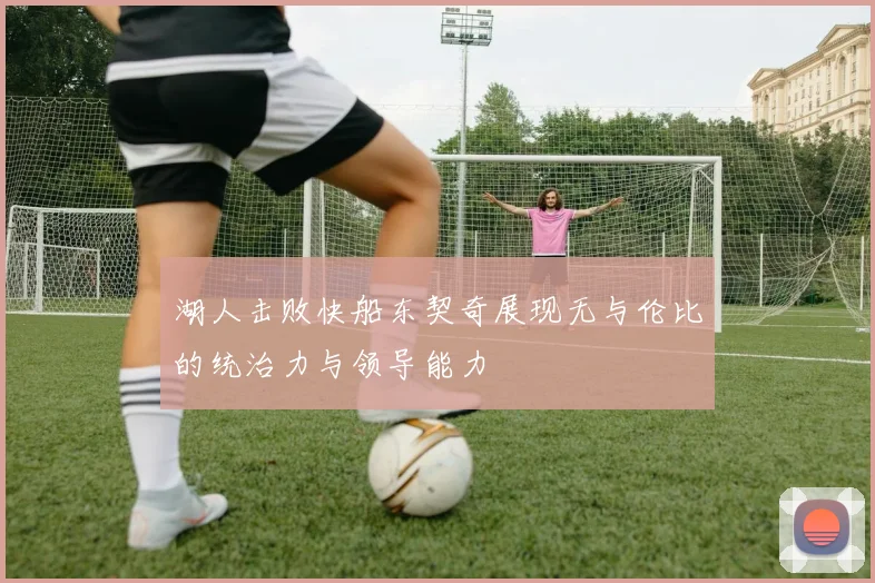 湖人击败快船东契奇展现无与伦比的统治力与领导能力