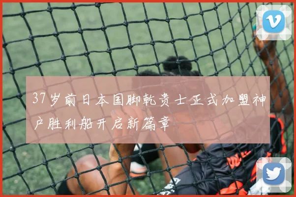 37岁前日本国脚乾贵士正式加盟神户胜利船开启新篇章