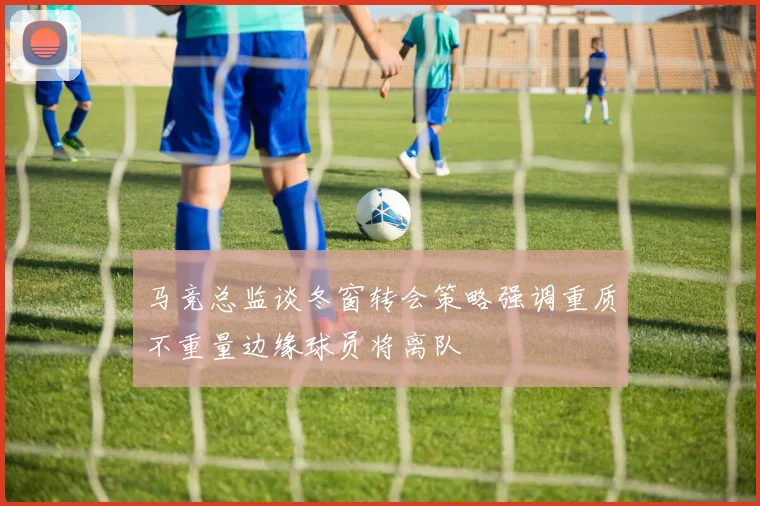 马竞总监谈冬窗转会策略强调重质不重量边缘球员将离队