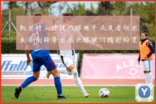 凯尔特人连追两球绝平流浪者切尔米蒂倒钩蒂尔尼头球破门精彩纷呈