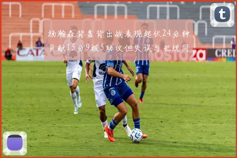 杨瀚森背靠背出战表现起伏24分钟贡献15分9板5助攻但失误与犯规同样引人关注