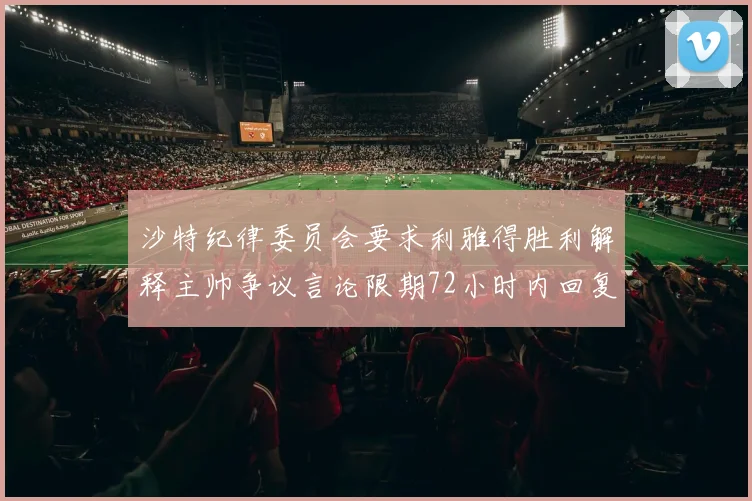 沙特纪律委员会要求利雅得胜利解释主帅争议言论限期72小时内回复