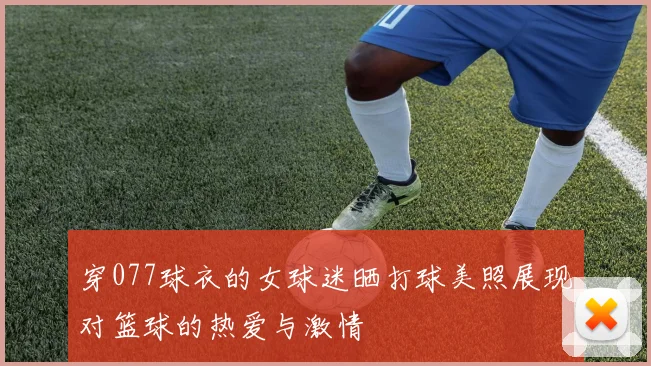 穿077球衣的女球迷晒打球美照展现对篮球的热爱与激情