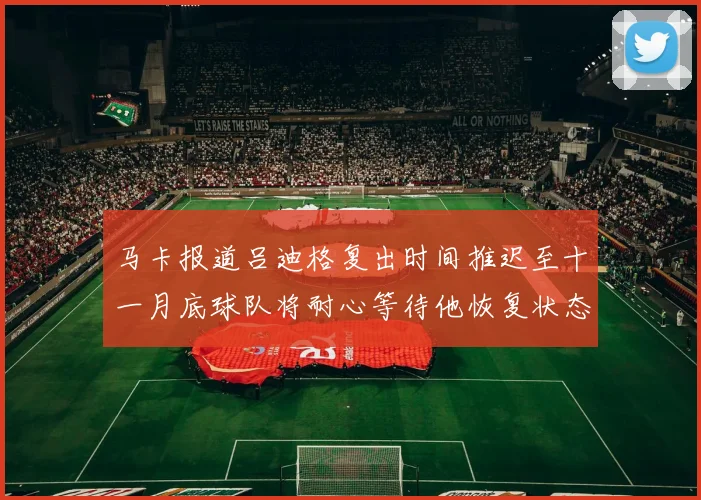 马卡报道吕迪格复出时间推迟至十一月底球队将耐心等待他恢复状态
