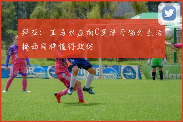 拜亚：亚马尔应向C罗学习场外生活梅西同样值得效仿