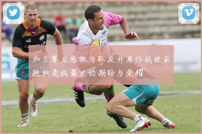 加兰赛后感慨与队友并肩作战收获胜利是我最大的期盼与荣耀