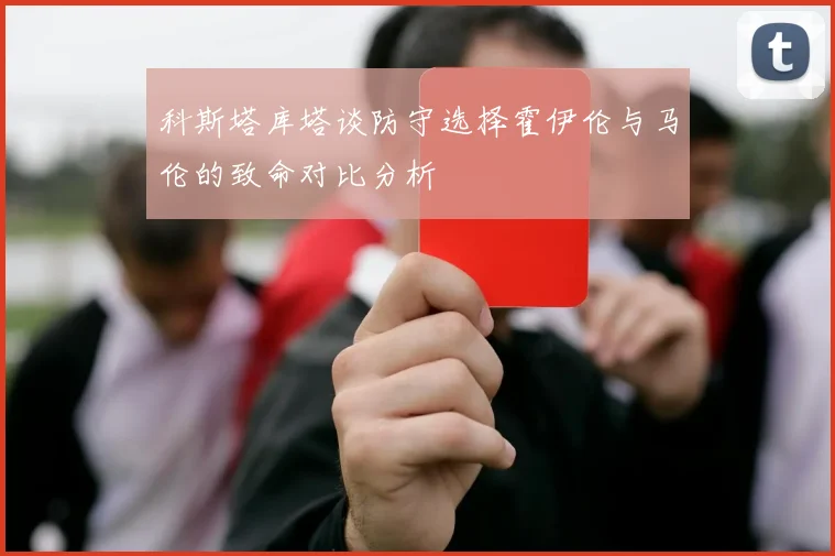 科斯塔库塔谈防守选择霍伊伦与马伦的致命对比分析