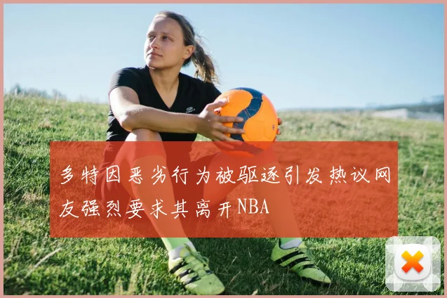 多特因恶劣行为被驱逐引发热议网友强烈要求其离开NBA