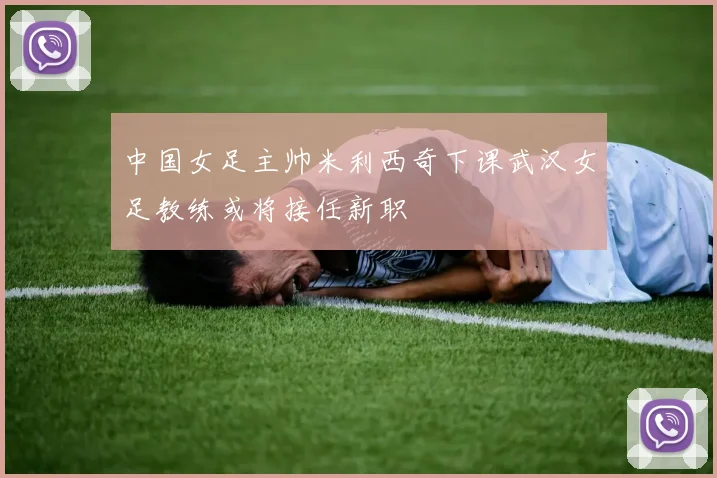 中国女足主帅米利西奇下课武汉女足教练或将接任新职
