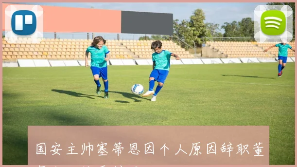 国安主帅塞蒂恩因个人原因辞职董事会已接受辞呈